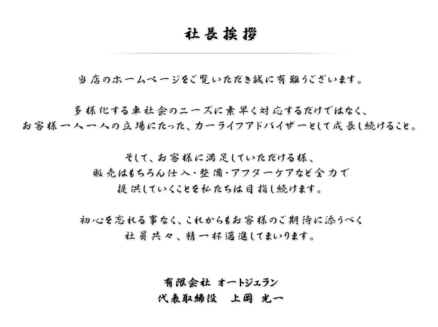 当店のホームページをご覧いただき誠に有難うございます。多様化する車社会のニーズに素早く対応するだけではなく、お客様一人一人の立場にたったカーライフアドバイザーとして成長し続けること。そして、お客様に満足していただける様、販売はもちろん仕入・整備・アフターケアなど全力で提供していくことを私たちは目指し続けます。初心を忘れる事なく、これからもお客様のご期待に添うべく社員共々、精一杯邁進してまいります。